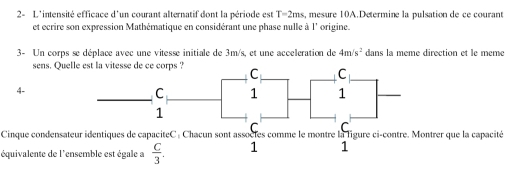 2- L'intensité efficace d'un courant alternatif dont la période est T=2ms s, mesure 10A.Determine la pulsation de ce courant
et ecrire son expression Mathématique en considérant une phase nulle à l' origine.
3- Un corps se déplace avec une vitesse initiale de 3m/s, et une acceleration de 4m/s^2 dans la meme direction et le meme
sens. Quelle
4-
Cinque condensateur identiques de capaciteC : Chacun sont asss comme le montre la ligure ci-contre. Montrer que la capacité
équivalente de l'ensemble est égale a  C/3 . 1 1