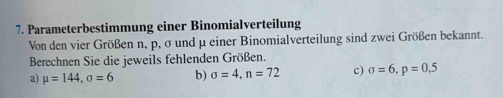 Parameterbestimmung einer Binomialverteilung 
Von den vier Größen n, p, σ und μ einer Binomialverteilung sind zwei Größen bekannt. 
Berechnen Sie die jeweils fehlenden Größen. 
a) mu =144, sigma =6 b) sigma =4, n=72
c) sigma =6, p=0,5