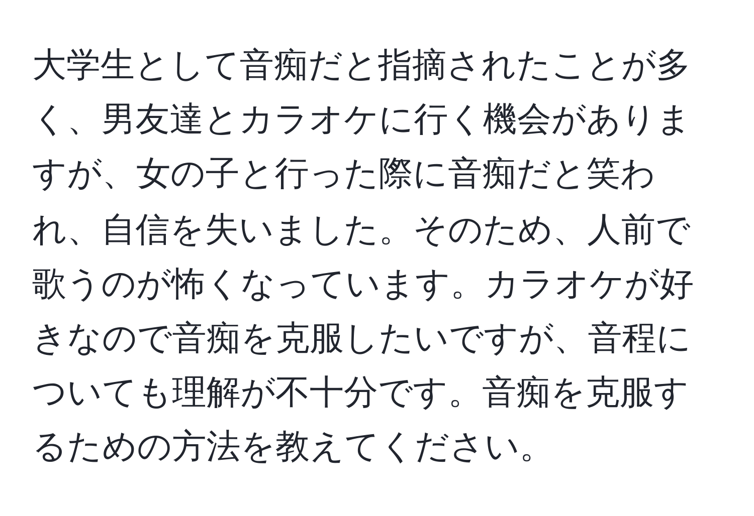 大学生として音痴だと指摘されたことが多く、男友達とカラオケに行く機会がありますが、女の子と行った際に音痴だと笑われ、自信を失いました。そのため、人前で歌うのが怖くなっています。カラオケが好きなので音痴を克服したいですが、音程についても理解が不十分です。音痴を克服するための方法を教えてください。