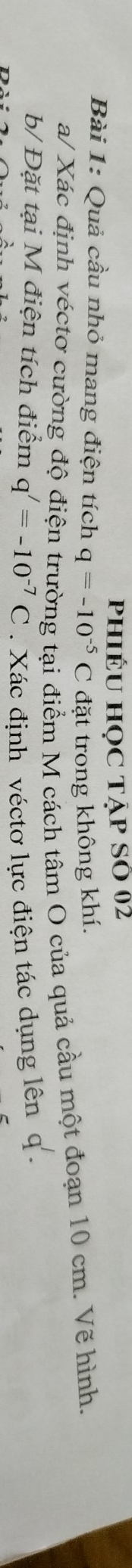 phiÉU HọC TẠp SÔ 02 
Bài 1: Quả cầu nhỏ mang điện tích q=-10^(-5)C đặt trong không khí. 
a/ Xác định véctơ cường độ điện trường tại điểm M cách tâm O của quả cầu một đoạn 10 cm. Vẽ hình. 
b/ Đặt tại M điện tích điểm q'=-10^(-7)C. Xác định véctơ lực điện tác dụng lên q.