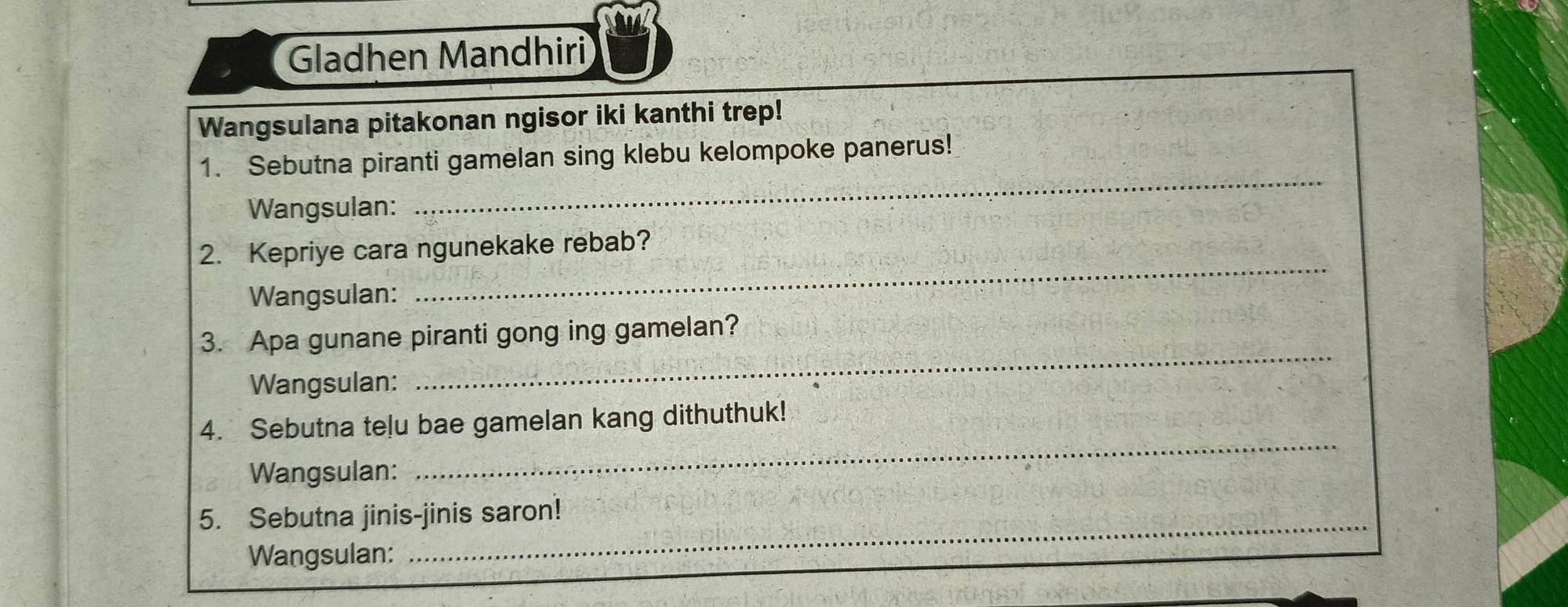 Gladhen Mandhiri 
Wangsulana pitakonan ngisor iki kanthi trep! 
_ 
1. Sebutna piranti gamelan sing klebu kelompoke panerus! 
Wangsulan: 
2. Kepriye cara ngunekake rebab? 
Wangsulan: 
_ 
3. Apa gunane piranti gong ing gamelan? 
Wangsulan: 
_ 
_ 
4. Sebutna telu bae gamelan kang dithuthuk! 
Wangsulan: 
5. Sebutna jinis-jinis saron! 
Wangsulan: 
_