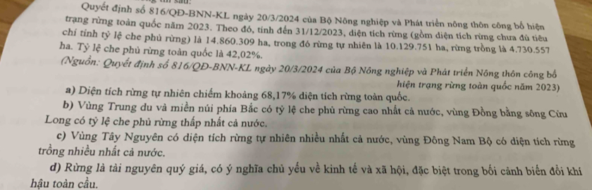 Quyết định số 816/QĐ -BNN-KL ngày 20/3/2024 của Bộ Nông nghiệp và Phát triển nông thôn công bố hiện
trạng rừng toàn quốc năm 2023. Theo đó, tính đến 31/12/2023, diện tích rừng (gồm diện tích rừng chưa đủ tiêu
chi tỉnh tỷ lệ che phủ rừng) là 14.860.309 ha, trong đó rừng tự nhiên là 10.129.751 ha, rừng trồng là 4.730.557
ha. Tỷ lệ che phủ rừng toàn quốc là 42,02%.
(Nguồn: Quyết định số 816/QĐ -BNN-KL ngày 20/3/2024 của Bộ Nông nghiệp và Phát triển Nông thôn công bố
hiện trạng rừng toàn quốc năm 2023)
a) Diện tích rừng tự nhiên chiếm khoảng 68, 17% diện tích rừng toàn quốc.
b) Vùng Trung du và miền núi phía Bắc có tỷ lệ che phủ rừng cao nhất cả nước, vùng Đồng bằng sông Cửu
Long có tỷ lệ che phủ rừng thấp nhất cả nước.
c) Vùng Tây Nguyên có diện tích rừng tự nhiên nhiều nhất cả nước, vùng Đông Nam Bộ có diện tích rừng
trồng nhiều nhất cả nước.
d) Rừng là tài nguyên quý giá, có ý nghĩa chủ yếu về kinh tế và xã hội, đặc biệt trong bối cảnh biến đồi khí
hậu toàn cầu.