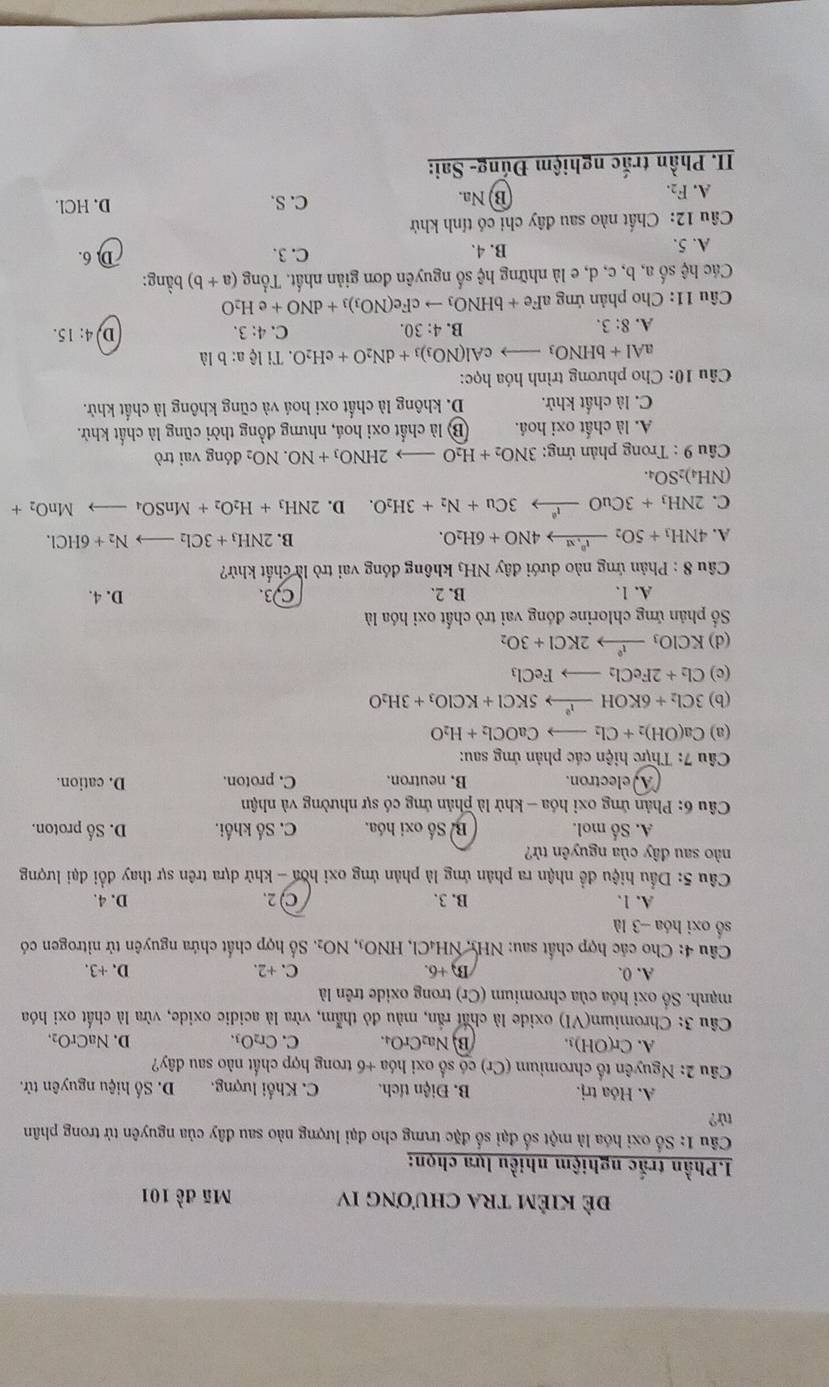 đẻ KiÊM tRA chương IV Mã đề 101
I.Phần trắc nghiệm nhiều lựa chọn:
Câu 1: Số oxi hóa là một số đại số đặc trưng cho đại lượng nào sau đây của nguyên tử trong phân
tử?
A. Hóa trj. B. Điện tích. C. Khối lượng. D. Số hiệu nguyên tử.
Câu 2: Nguyên tổ chromium (Cr) có số oxi hóa +6 trong hợp chất nào sau dây?
A. Cr(OH)_3. B Na_2CrO_4 C. Cr_2O_3. D. NaCrO_2.
Câu 3: Chromium(VI) oxide là chất rấn, màu đỏ thẫm, vừa là acidic oxide, vừa là chất oxi hóa
mạnh. Số oxi hóa của chromium (Cr) trong oxide trên là
A. 0. C. +2. D.+3.
B +6.
Câu 4: Cho các hợp chất sau: NH5, NH₄Cl, HNO_3,NO_2. ố hợp chất chứa nguyên tử nitrogen có
số oxi hóa -3 là D. 4.
A. 1. B. 3. C ) 2.
Câu 5: Dầu hiệu đề nhận ra phản ứng là phản ứng oxi hòa - khử dựa trên sự thay đổi đại lượng
nào sau đây của nguyên từ?
A. Số mol. B. Số oxi hóa. C. Số khối. D. Số proton.
*  Câu 6: Phản ứng oxi hóa - khử là phản ứng có sự nhường và nhận
A)electron. B. neutron. C. proton. D. cation.
Câu 7: Thực hiện các phản ứng sau:
(a) Ca(OH)_2+Cl_2 to CaOCl_2+H_2O
(b) 3Cl_2+6KOHxrightarrow I^25KCl+KClO_3+3H_2O
(c) Cl_2+2FeCl_2to FeCl_3
(d) KClO_3xrightarrow I°2KCl+3O_2
Số phản ứng chlorine đóng vai trò chất oxi hóa là
A. 1. B. 2. C3. D. 4.
Câu 8 : Phản ứng nào dưới đây NH₃ không đóng vai trò là chất khử?
A. 4NH_3+5O_2xrightarrow t^(0+6H)4NO+6H_2O. B. 2NH_3+3Cl_2to N_2+6HCl.
C. 2NH_3+3CuOto xlongequal l33Cu+N_2+3H_2O. D. 2NH_3+H_2O_2+MnSO_4to MnO_2+
NH_4)_2SO_4.
* Cầu 9 : Trong phản ứng: 3NO_2+H_2Oto 2HNO_3+NO.NO_2 đóng vai trò
A. là chất oxi hoá. B) là chất oxi hoá, nhưng đồng thời cũng là chất khử.
C. là chất khử. D. không là chất oxi hoá và cũng không là chất khử.
*  Câu 10: Cho phương trình hóa học:
aAl+bHNO_3 cAl(NO_3)_3+dN_2O+eH_2O 0. Ti lệ a: b là
A. 8:3. B. 4: 30. C. 4:3.
D 4:15.
Câu 11: Cho phản ứng aFe +bHNO_3to cFe(NO_3)_3+dNO+eH_2O
Các hệ số a, b, c, d, e là những hhat ? số nguyên đơn giản nhất. Tổng (a+b) bằng:
A. 5. B. 4. C.3. D 6.
Câu 12: Chất nào sau đây chi có tính khử
A. F_2. D. HCl.
B) Na. C. S.
I. Phần trắc nghiệm Đủng- Sai: