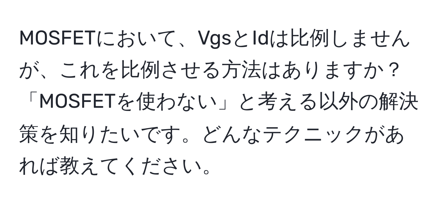 MOSFETにおいて、VgsとIdは比例しませんが、これを比例させる方法はありますか？「MOSFETを使わない」と考える以外の解決策を知りたいです。どんなテクニックがあれば教えてください。