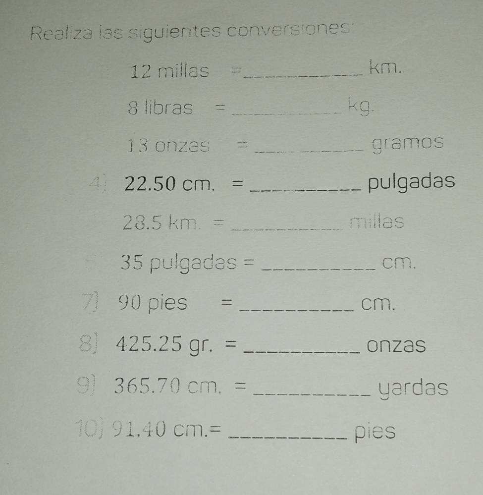 Realiza las siguientes conversiones:
12 millas =_  km.
8| ibras = _ kg.
13 onzas = _ gramos
4) 22.50cm.= _pulgadas
28.5km.= _ millas
35 pulgadas = _ cm. 
7] 90pies= _ cm. 
8] 425.25gr.= _onzas 
9) 365.70cm.= _ yardas
10 91.40cm.= _pies