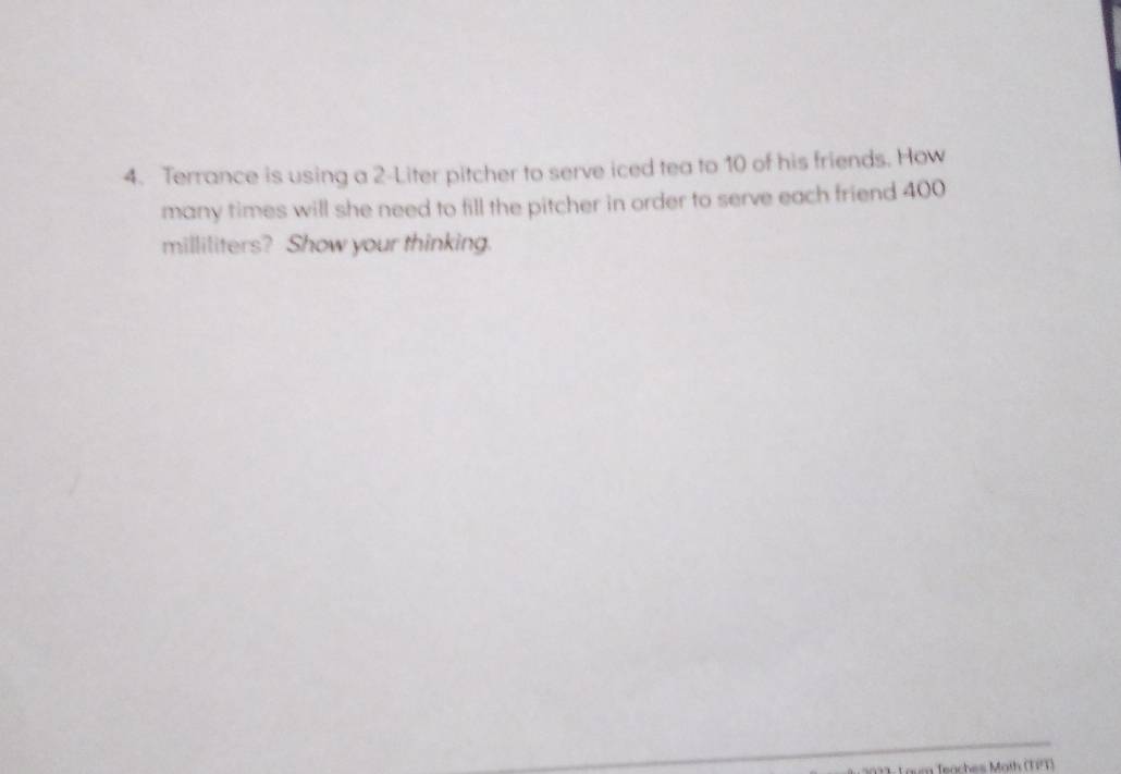 Terrance is using a 2-Liter pitcher to serve iced tea to 10 of his friends. How 
many times will she need to fill the pitcher in order to serve each friend 400
milliliters? Show your thinking. 
= Teaches Math (TPT)