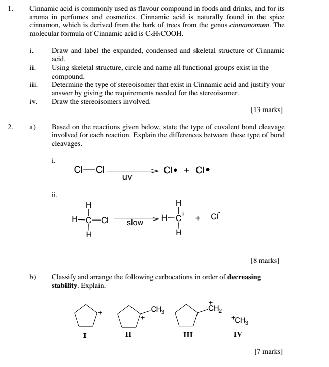 Cinnamic acid is commonly used as flavour compound in foods and drinks, and for its
aroma in perfumes and cosmetics. Cinnamic acid is naturally found in the spice
cinnamon, which is derived from the bark of trees from the genus cinnamomum. The
molecular formula of Cinnamic acid is C₈H₇COOH.
i. Draw and label the expanded, condensed and skeletal structure of Cinnamic
acid.
ii. Using skeletal structure, circle and name all functional groups exist in the
compound.
iii. Determine the type of stereoisomer that exist in Cinnamic acid and justify your
answer by giving the requirements needed for the stereoisomer.
iv. Draw the stereoisomers involved.
[13 marks]
2. a) Based on the reactions given below, state the type of covalent bond cleavage
involved for each reaction. Explain the differences between these type of bond
cleavages.
i.
Cl-Clxrightarrow Clxrightarrow Cl· +Cl·
ii
[8 marks]
b) Classify and arrange the following carbocations in order of decreasing
stability. Explain.
CH_3^(+CH_2)
+
^+CH_3
I II III IV
[7 marks]