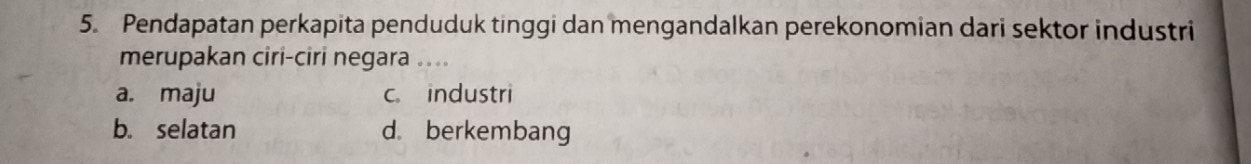 Pendapatan perkapita penduduk tinggi dan mengandalkan perekonomian dari sektor industri
merupakan ciri-ciri negara ....
a. maju c. industri
b. selatan d. berkembang