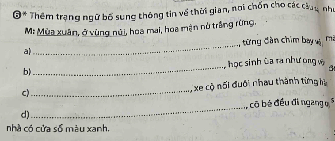 O* Thêm trạng ngữ bổ sung thông tin về thời gian, nơi chốn cho các câu sa như 
M: Mùa xuân, ở vùng núi, hoa mai, hoa mận nở trắng rừng. 
từng đàn chim bay vệi mã 
a) 
_ 
học sinh ùa ra như ong või 
b) 
_ 
đ 
c) 
_ 
xe cộ nối đuôi nhau thành từng hà 
_, cô bé đều đi ngang q S 
d) 
nhà có cửa sồ màu xanh.