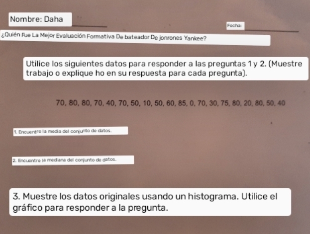 Nombre: Daha 
Fecha: 
¿Quién Fue La Mejor Evaluación Formativa De bateador De jonrones Yankee? 
Utilice los siguientes datos para responder a las preguntas 1 y 2. (Muestre 
trabajo o explique ho en su respuesta para cada pregunta).
70, 80, 80, 70, 40, 70, 50, 10, 50, 60, 85, 0, 70, 30, 75, 80, 20, 80, 50, 40
1. Encuentre la medía del conjunto de datos. 
2. Encuentre lª mediana del conjunto de datos. 
3. Muestre los datos originales usando un histograma. Utilice el 
gráfico para responder a la pregunta.