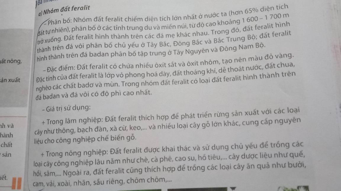 Nhóm đất feralit
Phân bố: Nhóm đất feralit chiếm diện tích lớn nhất ở nước ta (hơn 65% diện tích
tất tự nhiên), phân bố ở các tỉnh trung du và miền núi, từ độ cao khoảng 1 600 - 1 700 m
trờ xuống. Đất feralit hình thành trên các đá mẹ khác nhau. Trong đó, đất feralit hình
thành trên đá vôi phân bố chủ yếu ở Tây Bắc, Đông Bắc và Bắc Trung Bộ; đất feralit
nất nông, hình thành trên đá badan phân bố tập trung ở Tây Nguyên và Đông Nam Bộ.
- Đặc điểm: Đất feralit có chứa nhiều ôxít sắt và ôxít nhôm, tạo nên màu đỏ vàng.
sản xuất Đặc tính của đất feralit là lớp vỏ phong hoá dày, đất thoáng khí, dẻ thoát nước, đất chua,
nghèo các chất badơ và mùn. Trong nhóm đất feralit có loại đất feralit hình thành trên
đá badan và đá vôi có độ phì cao nhất.
- Giá trị sử dụng:
nh và + Trong lâm nghiệp: Đất feralit thích hợp để phát triển rừng sản xuất với các loại
hành cây như thông, bạch đàn, xà cừ, keo,... và nhiều loại cây gỗ lớn khác, cung cấp nguyên
chất liệu cho công nghiệp chế biến gỗ.
sản + Trong nông nghiệp: Đất feralit được khai thác và sử dụng chủ yếu để trống các
loại cây công nghiệp lâu năm như chè, cà phê, cao su, hổ tiêu,... cây dược liệu như quế,
iết. hối, sâm,... Ngoài ra, đất feralit cũng thích hợp để trống các loại cây ăn quả như bưởi,
cam, vải, xoài, nhãn, sầu riêng, chôm chôm,...