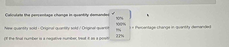 Calculate the percentage change in quantity demanded
10%
100%
New quantity sold - Original quantity sold / Original quantit 1% )= Percentage change in quantity demanded 
(If the final number is a negative number, treat it as a positi 22%