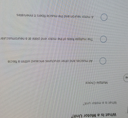 What Is a Motor Unit?
What is a motor unit?
Multiple Choice
18
All muscles and other structures encased within a fascia
The multiple folds of the motor end plate at a neuromuscular
A motor neuron and the muscle fibers it Innervates