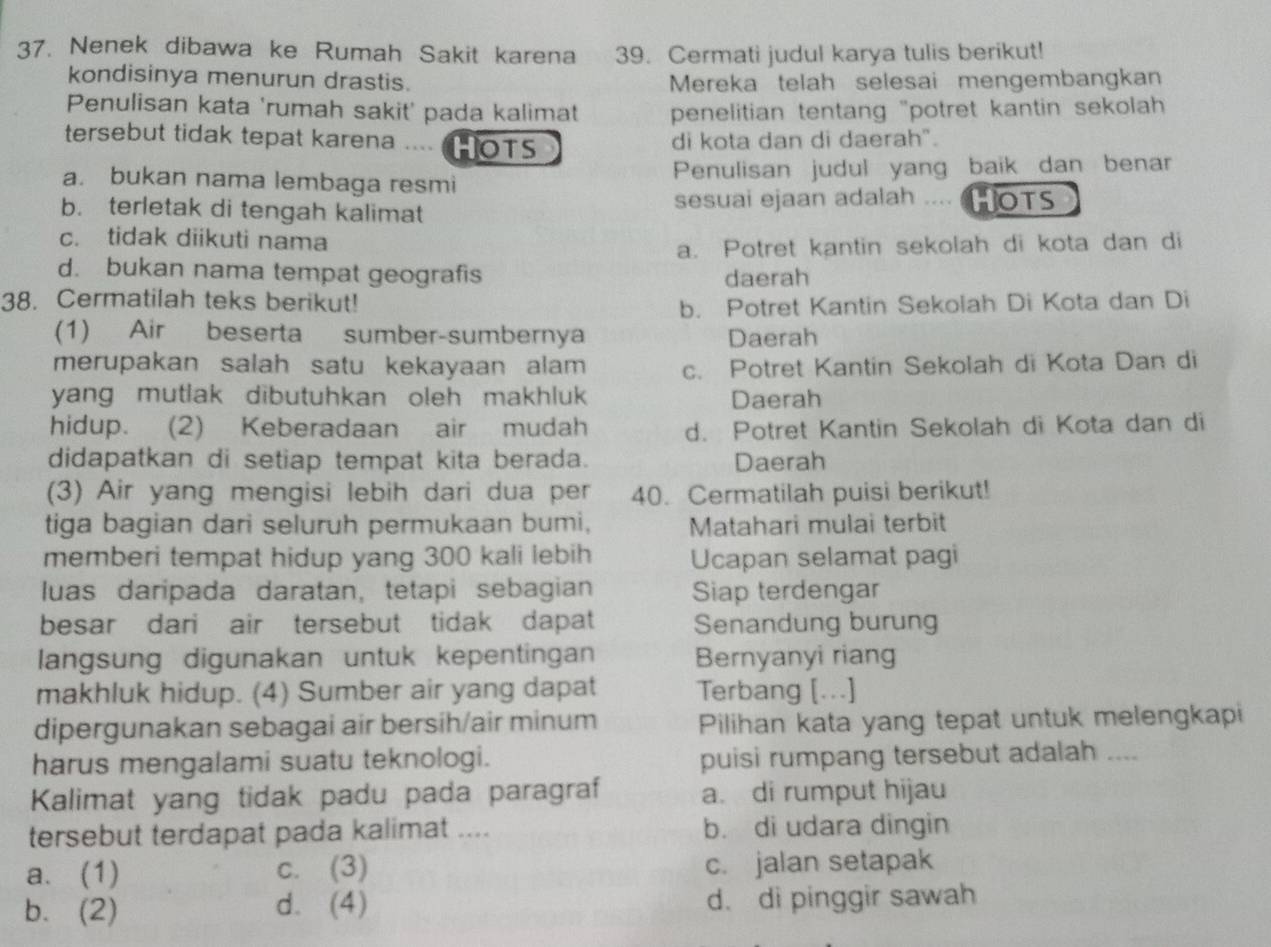 Nenek dibawa ke Rumah Sakit karena 39. Cermati judul karya tulis berikut!
kondisinya menurun drastis. Mereka telah selesai mengembangkan
Penulisan kata 'rumah sakit' pada kalimat penelitian tentang "potret kantin sekolah 
tersebut tidak tepat karena .... HOTS di kota dan di daerah".
a. bukan nama lembaga resmi Penulisan judul yang baik dan benar
b. terletak di tengah kalimat sesuai ejaan adalah .... HOTS
c. tidak diikuti nama
a. Potret kantin sekolah di kota dan di
d. bukan nama tempat geografis daerah
38. Cermatilah teks berikut!
b. Potret Kantin Sekolah Di Kota dan Di
(1) Air beserta sumber-sumbernya Daerah
merupakan salah satu kekayaan alam c. Potret Kantin Sekolah di Kota Dan di
yang mutlak dibutuhkan oleh makhluk Daerah
hidup. (2) Keberadaan air mudah d. Potret Kantin Sekolah di Kota dan di
didapatkan di setiap tempat kita berada. Daerah
(3) Air yang mengisi lebih dari dua per 40. Cermatilah puisi berikut!
tiga bagian dari seluruh permukaan bumi, Matahari mulai terbit
memberi tempat hidup yang 300 kali lebih Ucapan selamat pagi
luas daripada daratan, tetapi sebagian Siap terdengar
besar dari air tersebut tidak dapat Senandung burung
langsung digunakan untuk kepentingan Bernyanyi riang
makhluk hidup. (4) Sumber air yang dapat Terbang [...]
dipergunakan sebagai air bersih/air minum Pilihan kata yang tepat untuk melengkapi
harus mengalami suatu teknologi. puisi rumpang tersebut adalah ....
Kalimat yang tidak padu pada paragraf a. di rumput hijau
tersebut terdapat pada kalimat .... b. di udara dingin
a. (1) c. (3) c. jalan setapak
b. (2) d. (4) d. di pinggir sawah