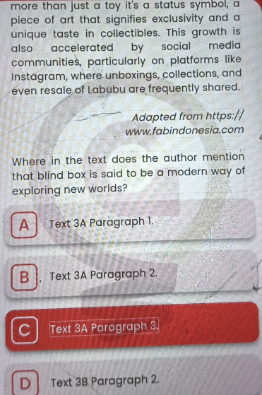more than just a toy it's a status symbol, a
piece of art that signifies exclusivity and a
unique taste in collectibles. This growth is
also accelerated by social media
communities, particularly on platforms like
Instagram, where unboxings, collections, and
even resale of Labubu are frequently shared.
Adapted from https:
www.fabindonesia.com
Where in the text does the author mention
that blind box is said to be a modern way of 
exploring new worlds?
A Text 3A Paragraph 1.
B , Text 3A Paragraph 2.
C Text 3A Paragraph 3.
D Text 3B Paragraph 2.
