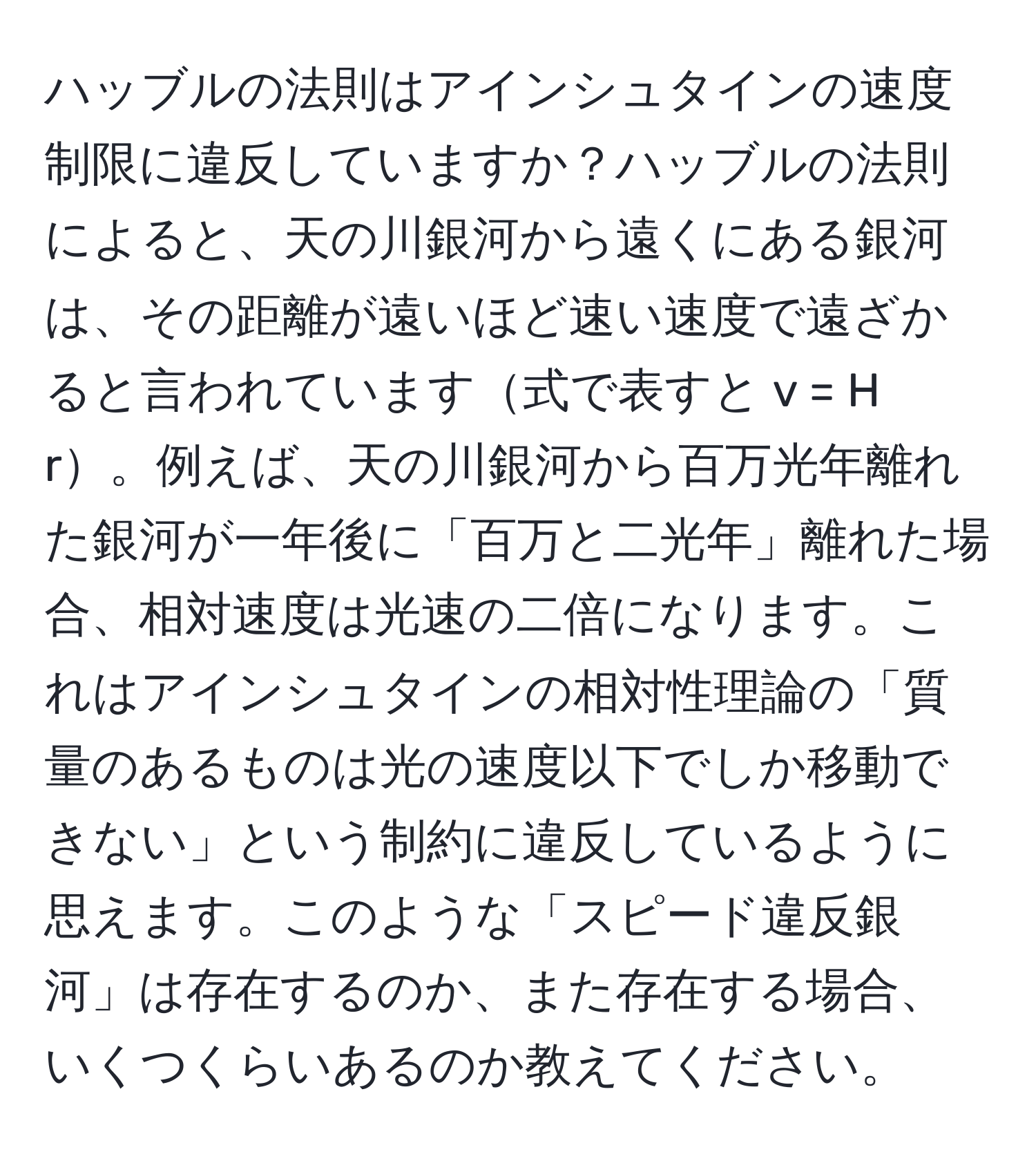 ハッブルの法則はアインシュタインの速度制限に違反していますか？ハッブルの法則によると、天の川銀河から遠くにある銀河は、その距離が遠いほど速い速度で遠ざかると言われています式で表すと v = H r。例えば、天の川銀河から百万光年離れた銀河が一年後に「百万と二光年」離れた場合、相対速度は光速の二倍になります。これはアインシュタインの相対性理論の「質量のあるものは光の速度以下でしか移動できない」という制約に違反しているように思えます。このような「スピード違反銀河」は存在するのか、また存在する場合、いくつくらいあるのか教えてください。