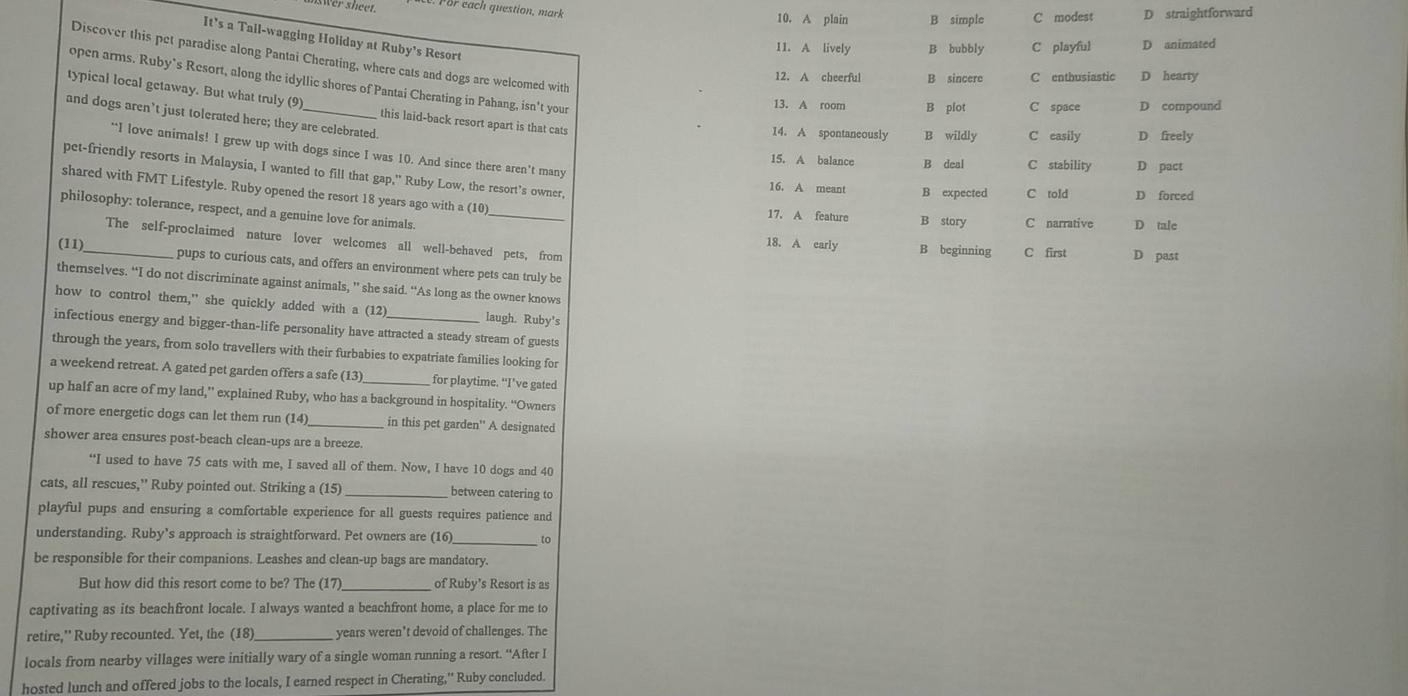 Por each question, mark
10. A plain B simple C modest D straightforward
It’s a Tail-wagging Holiday at Ruby’s Resort
11. A lively B bubbly C playful D animated
Discover this pet paradise along Pantai Cherating, where cats and dogs are welcomed with
12. A cheerful B sincere C enthusiastic D hearty
open arms. Ruby’s Resort, along the idyllic shores of Pantai Cherating in Pahang, isn’t your
typical local getaway. But what truly (9) this laid-back resort apart is that cats
13. A room B plot C space D compound
and dogs aren’t just tolerated here; they are celebrated.
14. A spontaneously B wildly C easily D freely
“I love animals! 1 grew up with dogs since I was 10. And since there aren’t many
15. A balance B deal C stability D pact
pet-friendly resorts in Malaysia, I wanted to fill that gap,” Ruby Low, the resort’s owner,
shared with FMT Lifestyle. Ruby opened the resort 18 years ago with a (10)
16. A meant B expected C told D forced
philosophy: tolerance, respect, and a genuine love for animals.
_
17. A feature B story C narrative D tale
The self-proclaimed nature lover welcomes all well-behaved pets, from
(11)_ 18. A early B beginning C first D past
pups to curious cats, and offers an environment where pets can truly be
themselves. “I do not discriminate against animals, ” she said. “As long as the owner knows
how to control them,” she quickly added with a (12) laugh. Ruby's
infectious energy and bigger-than-life personality have attracted a steady stream of guests
through the years, from solo travellers with their furbabies to expatriate families looking for
a weekend retreat. A gated pet garden offers a safe (13) for playtime. “I’ve gated
up half an acre of my land,” explained Ruby, who has a background in hospitality. “Owners
of more energetic dogs can let them run (14) _in this pet garden'' A designated
shower area ensures post-beach clean-ups are a breeze.
“I used to have 75 cats with me, I saved all of them. Now, I have 10 dogs and 40
cats, all rescues,” Ruby pointed out. Striking a (15)_ between catering to
playful pups and ensuring a comfortable experience for all guests requires patience and
_
understanding. Ruby's approach is straightforward. Pet owners are (16) to
be responsible for their companions. Leashes and clean-up bags are mandatory.
But how did this resort come to be? The (17) _of Ruby’s Resort is as
captivating as its beachfront locale. I always wanted a beachfront home, a place for me to
retire,” Ruby recounted. Yet, the (18) years weren’t devoid of challenges. The
locals from nearby villages were initially wary of a single woman running a resort. “After I
hosted lunch and offered jobs to the locals, I earned respect in Cherating,” Ruby concluded.