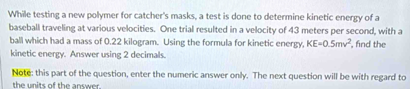 While testing a new polymer for catcher's masks, a test is done to determine kinetic energy of a 
baseball traveling at various velocities. One trial resulted in a velocity of 43 meters per second, with a 
ball which had a mass of 0.22 kilogram. Using the formula for kinetic energy, KE=0.5mv^2 , fnd the 
kinetic energy. Answer using 2 decimals. 
Note: this part of the question, enter the numeric answer only. The next question will be with regard to 
the units of the answer.