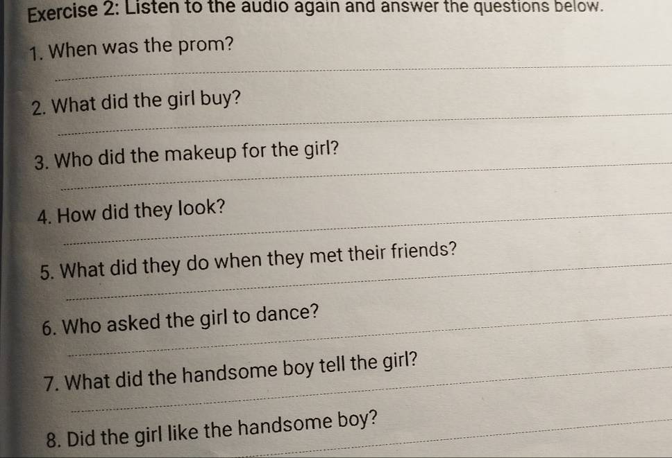 Listen to the audio again and answer the questions below. 
_ 
1. When was the prom? 
_ 
2. What did the girl buy? 
3. Who did the makeup for the girl? 
4. How did they look? 
5. What did they do when they met their friends? 
6. Who asked the girl to dance? 
7. What did the handsome boy tell the girl? 
8. Did the girl like the handsome boy?