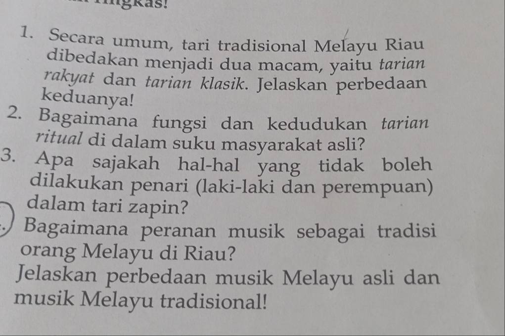 Secara umum, tari tradisional Meľayu Riau 
dibedakan menjadi dua macam, yaitu tarian 
rakyat dan tarian klasik. Jelaskan perbedaan 
keduanya! 
2. Bagaimana fungsi dan kedudukan tarian 
ritual di dalam suku masyarakat asli? 
3. Apa sajakah hal-hal yang tidak boleh 
dilakukan penari (laki-laki dan perempuan) 
dalam tari zapin? 
Bagaimana peranan musik sebagai tradisi 
orang Melayu di Riau? 
Jelaskan perbedaan musik Melayu asli dan 
musik Melayu tradisional!