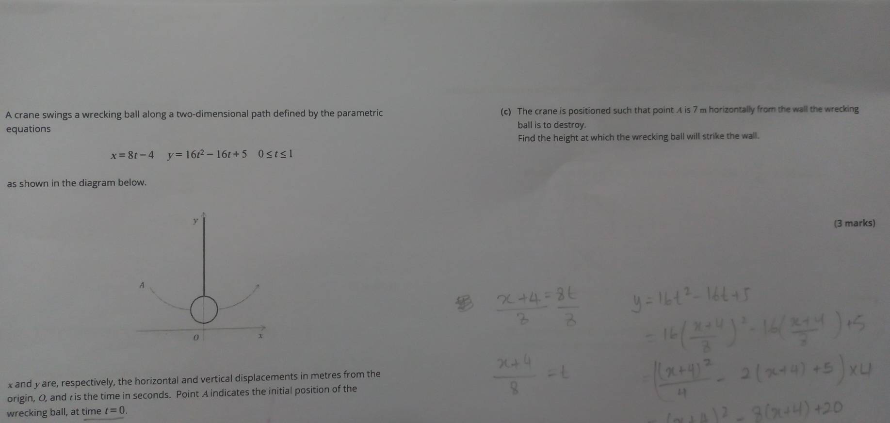 A crane swings a wrecking ball along a two-dimensional path defined by the parametric (c) The crane is positioned such that point A is 7 m horizontally from the wall the wrecking 
equations ball is to destroy. 
Find the height at which the wrecking ball will strike the wall.
x=8t-4 y=16t^2-16t+5 0≤ t≤ 1
as shown in the diagram below. 
(3 marks)
x and y are, respectively, the horizontal and vertical displacements in metres from the 
origin, O, and r is the time in seconds. Point A indicates the initial position of the 
wrecking ball, at time t=0.