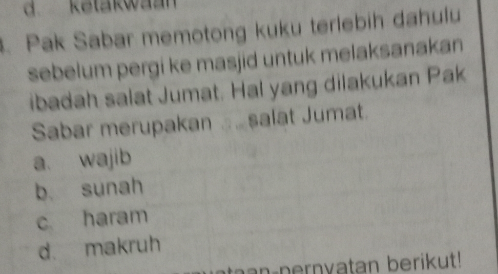 d. ketakwaan
. Pak Sabar memotong kuku terlebih dahulu
sebelum pergi ke masjid untuk melaksanakan
ibadah salat Jumat. Hal yang dilakukan Pak
Sabar merupakan ... salat Jumat.
a. wajib
b. sunah
c haram
d. makruh
a n pernvatan berikut!