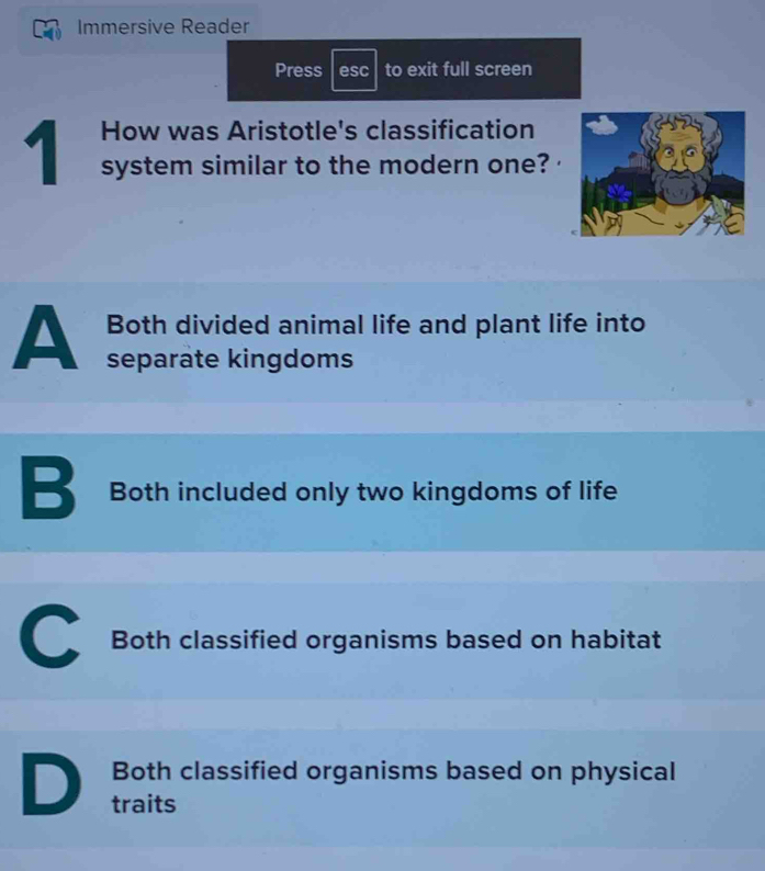 Immersive Reader
Press esc to exit full screen
1 How was Aristotle's classification
system similar to the modern one?
Both divided animal life and plant life into
A separate kingdoms
B Both included only two kingdoms of life
C Both classified organisms based on habitat
Both classified organisms based on physical
D traits