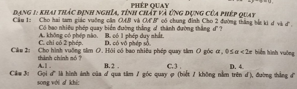 phép quay
o=0. 
DẠNG 1: KHAI tHÁC đỊnH nGHĩA, tÍnH Chất và ứnG DụnG CủA pHÉp quay
Câu 1: Cho hai tam giác vuông cân OAB và OA'B' có chung đỉnh Cho 2 đường thắng bất kì d và d.
Có bao nhiêu phép quay biến đường thắng d thành đường thắng đ' ?
A. không có phép nào. B. có 1 phép duy nhất.
C. chi có 2 phép. D. có vô phép số.
Câu 2: Cho hình vuông tâm O. Hỏi có bao nhiêu phép quay tâm O góc α, 0≤ alpha <2π biến hình vuông
thành chính nó ?
A. 1. B. 2. C. 3. D. 4.
Câu 3: Gọi d' là hình ảnh của d qua tâm I góc quay φ (biết / không nằm trên d), đường thẳng 
song với d khi: