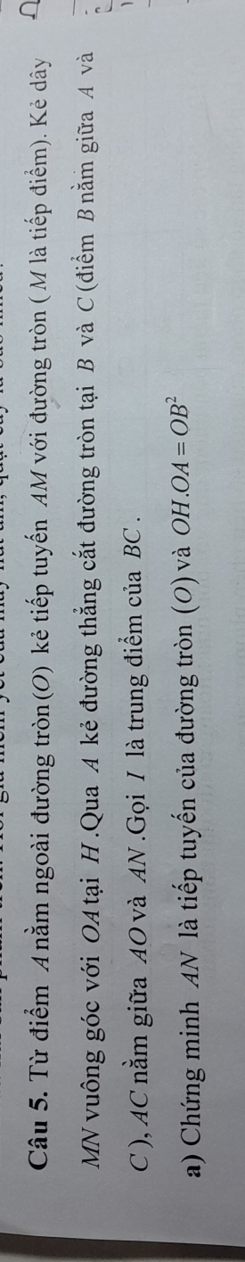 Từ điểm A nằm ngoài đường tròn(O) kẻ tiếp tuyến AM với đường tròn ( M là tiếp điểm). Kẻ dây 
MN vuông góc với OA tại H.Qua A kẻ đường thẳng cắt đường tròn tại B và C (điểm B nằm giữa A và 
C ), AC nằm giữa AO và AN.Gọi I là trung điểm của BC. 
a) Chứng minh AN là tiếp tuyến của đường tròn (O) và OH.OA=OB^2