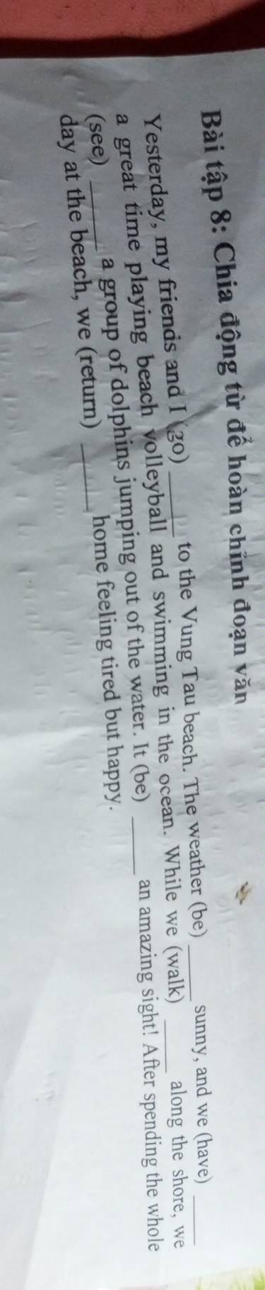 Bài tập 8: Chia động từ để hoàn chĩnh đoạn văn 
to the Vung Tau beach. The weather (be) _sunny, and we (have) 
Yesterday, my friends and I (go) 
a great time playing beach volleyball and swimming in the ocean. While we (walk)_ 
along the shore, we 
(see) _a group of dolphins jumping out of the water. It (be)_ 
an amazing sight! After spending the whole 
home feeling tired but happy. 
day at the beach, we (return)_