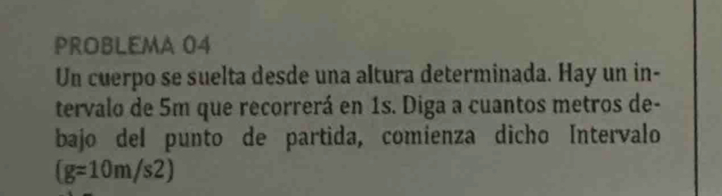 PROBLEMA 04 
Un cuerpo se suelta desde una altura determinada. Hay un in- 
tervalo de 5m que recorrerá en 1s. Diga a cuantos metros de- 
bajo del punto de partida, comienza dicho Intervalo
(g=10m/s2)