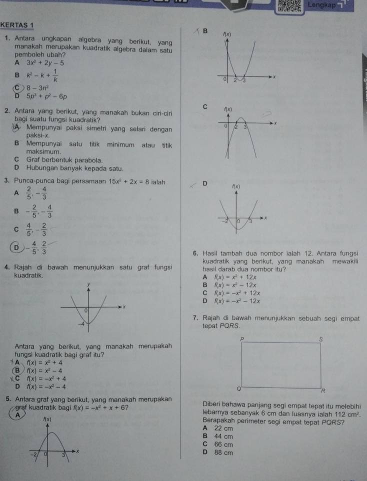 Lengkap 7
KERTAS 1
B 
1. Antara ungkapan algebra yang berikut, yang
manakah merupakan kuadratik algebra dalam satu
pemboleh ubah?
A 3x^2+2y-5
B k^2-k+ 1/k 
C 8-3n^2
D 5p^3+p^2-6p
C
2. Antara yang berikut, yang manakah bukan ciri-ciri 
bagi suatu fungsi kuadratik?
A Mempunyai paksi simetri yang selari dengan
paksi-x.
B Mempunyai satu titik minimum atau titik
maksimum.
C Graf berbentuk parabola.
D Hubungan banyak kepada satu.
3. Punca-punca bagi persamaan 15x^2+2x=8 ialah D
A  2/5 ,- 4/3 
B - 2/5 ,- 4/3 
C  4/5 ,- 2/3 
D - 4/5 , 2/3 
6. Hasil tambah dua nombor ialah 12. Antara fungsi
kuadratik yang berikut, yang manakah mewakili
4. Rajah di bawah menunjukkan satu graf fungsi hasil darab dua nombor itu?
kuadratik. A f(x)=x^2+12x
B f(x)=x^2-12x
C f(x)=-x^2+12x
D f(x)=-x^2-12x
7. Rajah di bawah menunjukkan sebuah segi empat
tepat PQRS.
Antara yang berikut, yang manakah merupakah
fungsi kuadratik bagi graf itu?
* A f(x)=x^2+4
(B f(x)=x^2-4
χC f(x)=-x^2+4
D f(x)=-x^2-4
5. Antara graf yang berikut, yang manakah merupakan Diberi bahawa panjang segi empat tepat itu melebihi
graf kuadratik bag f(x)=-x^2+x+6 ? lebarnya sebanyak 6 cm dan luasnya ialah 112cm^2.
A
Berapakah perimeter segi empat tepat PQRS?
A 22 cm
B 44 cm
C 66 cm
D 88 cm