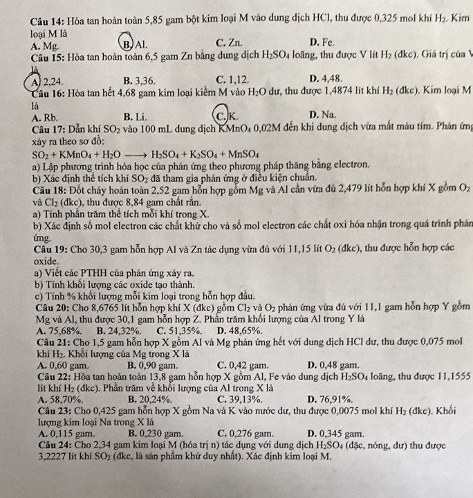 Hòa tan hoàn toàn 5,85 gam bột kim loại M vào dung dịch HCl, thu được 0,325 mol khí H_2. Kim
loại M là
A. Mg. B. Al. C. Zn. D. Fe. (d) C ), Giá trị của V
* Câu 15: Hòa tan hoàn toàn 6,5 gam Zn bằng dung dịch H_2SO_4 loãng, thu được V lít H_2
là
A) 2,24. B. 3,36. C. 1,12. D. 4,48.
Câu 16: Hòa tan hết 4,68 gam kim loại kiểm M vào H_2O dư, thu được 1,4874 lít khí H_2 (d kc. Kim loại M
là
A. Rb. B. Li. C.K D. Na.
Câu 17: Dẫn khí SO_2 vào 100 mL dung dịch KMnO4 0,02M đến khí dung dịch vừa mất màu tím. Phản ứng
xảy ra theo sơ đồ:
SO_2+KMnO_4+H_2Oto H_2SO_4+K_2SO_4+MnSO_4
a) Lập phương trình hóa học của phản ứng theo phương pháp thăng bằng electron.
b) Xác định thể tích khí SO_2 đã tham gia phản ứng ở điều kiện chuẩn.
Câu 18: Đốt cháy hoàn toàn 2,52 gam hỗn hợp gồm Mg và Al cần vừa đủ 2,479 lít hỗn hợp khí X gồm O_2
và Cl_2 (dkc), thu được 8,84 gam chất rấn.
a) Tính phần trăm thể tích mỗi khí trong X.
b) Xác định số mol electron các chất khử cho và số mol electron các chất oxi hóa nhận trong quá trình phản
ứng.
Câu 19: Cho 30,3 gam hỗn hợp Al và Zn tác dụng vửa đủ với 11,15 lít O_2(dkc) , thu được hỗn hợp các
oxide.
a) Viết các PTHH của phản ứng xảy ra.
b) Tính khổi lượng các oxide tạo thành.
c) Tính % khối lượng mỗi kim loại trong hỗn hợp đầu.
Câu 20: Cho 8,6765 lít hỗn hợp khí X (dke) gồm Cl_2 và O_2 phản ứng vừa đủ với 11,1 gam hỗn hợp Y gồm
Mg và Al, thu được 30,1 gam hỗn hợp Z. Phần trăm khối lượng của Al trong Y là
A. 75,68%. B. 24,32%. C. 51,35%. D. 48,65%.
Câu 21: Cho 1,5 gam hỗn hợp X gồm Al và Mg phản ứng hết với dung dịch HCl dư, thu được 0,075 mol
khí H_2. - Khối lượng của Mg trong X là
A. 0,60 gam. B. 0,90 gam. C. 0,42 gam. D. 0,48 gam.
Câu 22: Hòa tan hoàn toàn 13,8 gam hỗn hợp X gồm Al, Fe vào dung dịch H_2SO_4 loãng, thu được 11,1555
lít khí H_2 (dkc). Phần trăm về khổi lượng của Al trong X là
A. 58,70%. B. 20,24%. C. 39,13%. D. 76,91%.
Câu 23: Cho 0,425 gam hỗn hợp X gồm Na và K vào nước dư, thu được 0,0075 mol khí H_2 (dkc). Khối
lượng kim loại Na trong X là
A. 0,115 gam. B. 0,230 gam. C. 0,276 gam. D. 0,345 gam.
Câu 24: Cho 2,34 gam kím loại M (hóa trị n) tác dụng với dung dịch H_2SO_4 đặc , nóng, dư) thu được
3,2227 lít khí SO_2 (dkc, là sản phầm khử duy nhất). Xác định kim loại M.