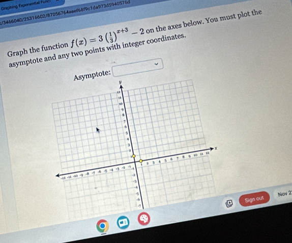 Graphing Exponental Func 
/3466040/25316602/87056764aøef68f9c1da973d5940576d 
Graph the function f(x)=3( 1/3 )^x+3-2 on the axes below. You must plot the 
asymptote and any two points with integer coordinates. 
Asymptote: frac  
Nov 2 
Sign out