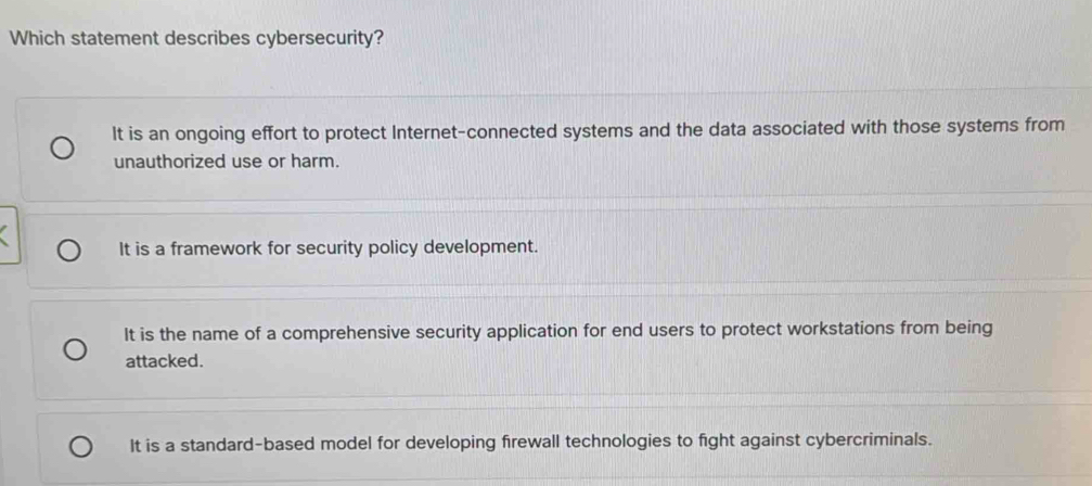 Which statement describes cybersecurity?
It is an ongoing effort to protect Internet-connected systems and the data associated with those systems from
unauthorized use or harm.
It is a framework for security policy development.
It is the name of a comprehensive security application for end users to protect workstations from being
attacked.
It is a standard-based model for developing firewall technologies to fight against cybercriminals.