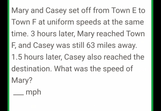 Mary and Casey set off from Town E to 
Town F at uniform speeds at the same 
time. 3 hours later, Mary reached Town
F, and Casey was still 63 miles away.
1.5 hours later, Casey also reached the 
destination. What was the speed of 
Mary? 
_ mph