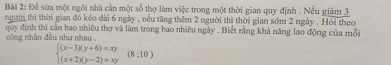 Để sửa một ngôi nhà cần một số thợ làm việc trong một thời gian quy định . Nếu giảm 3
người thì thời gian đó kéo dài 6 ngày , nếu tăng thêm 2 người thì thời gian sớm 2 ngày . Hỏi theo 
quy định thì cần bao nhiêu thợ và làm trong bao nhiêu ngày . Biết rằng khả năng lao động của mỗi 
công nhân đều như nhau .
beginarrayl (x-3)(y+6)=xy (x+2)(y-2)=xyendarray.  (8;10)