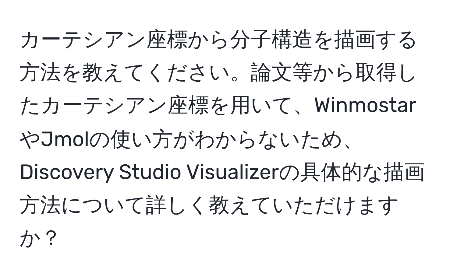 カーテシアン座標から分子構造を描画する方法を教えてください。論文等から取得したカーテシアン座標を用いて、WinmostarやJmolの使い方がわからないため、Discovery Studio Visualizerの具体的な描画方法について詳しく教えていただけますか？