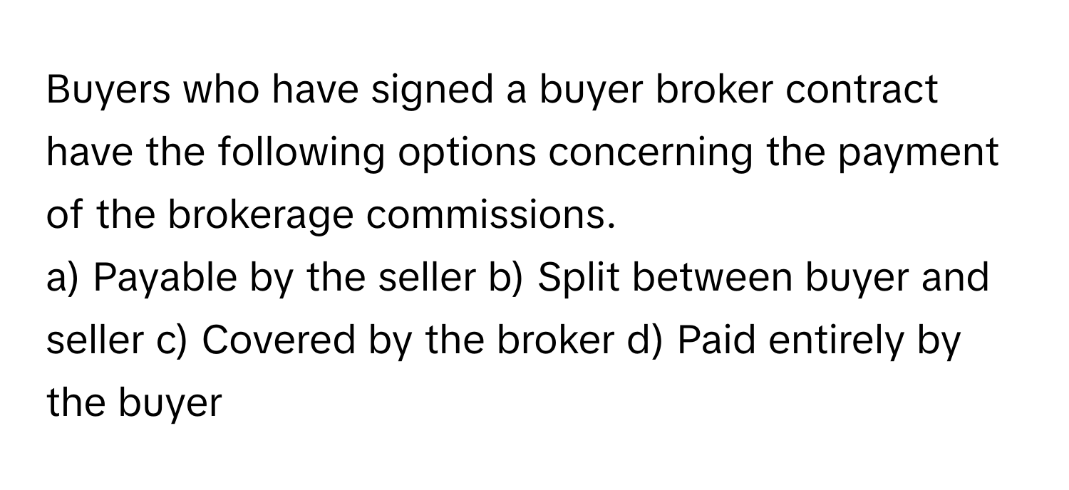 Buyers who have signed a buyer broker contract have the following options concerning the payment of the brokerage commissions.

a) Payable by the seller b) Split between buyer and seller c) Covered by the broker d) Paid entirely by the buyer