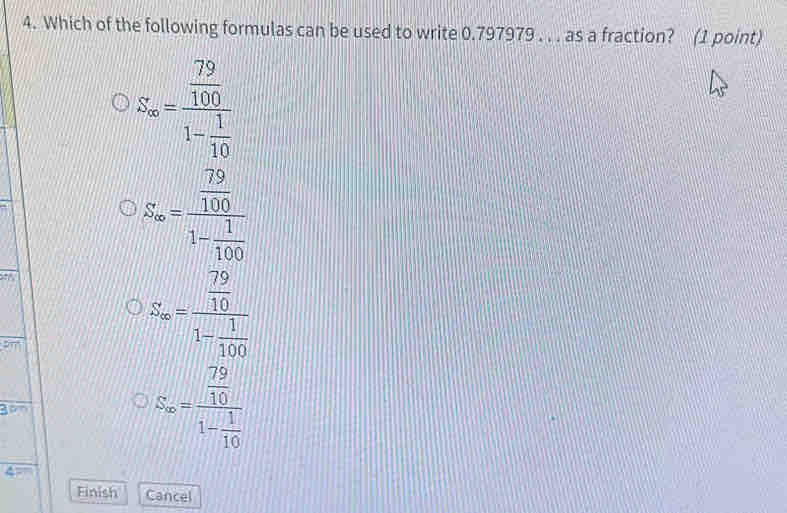 Which of the following formulas can be used to write 0.797979. . . as a fraction? (1 point)
S_m=frac  79/100 1- 1/10 
S_∈fty =frac  79/100 1- 1/100 
oy
on
S_∈fty =frac  79/10 1- 1/100 
S_∈fty =frac  79/10 1- 1/10 
Finish Cancel