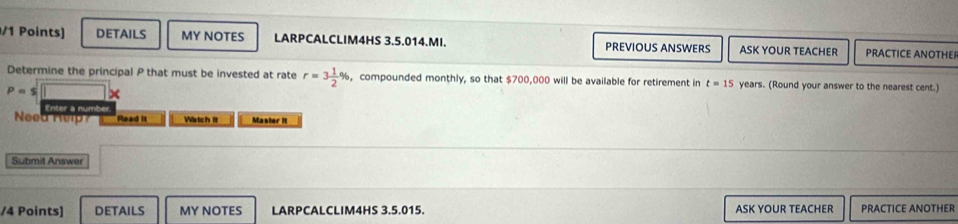 DETAILS MY NOTES LARPCALCLIM4HS 3.5.014.MI. PREVIOUS ANSWERS ASK YOUR TEACHER PRACTICE ANOTHEP 
Determine the principal P that must be invested at rate r=3 1/2 % , compounded monthly, so that $700,000 will be available for retirement in t=15 years. (Round your answer to the nearest cent.)
P=sqrt(□ )x
Enter a numbe 
Need Rel Read it Wistch It Master It 
Submit Answer 
/4 Points] DETAILS MY NOTES LARPCALCLIM4HS 3.5.015. ASK YOUR TEACHER PRACTICE ANOTHER