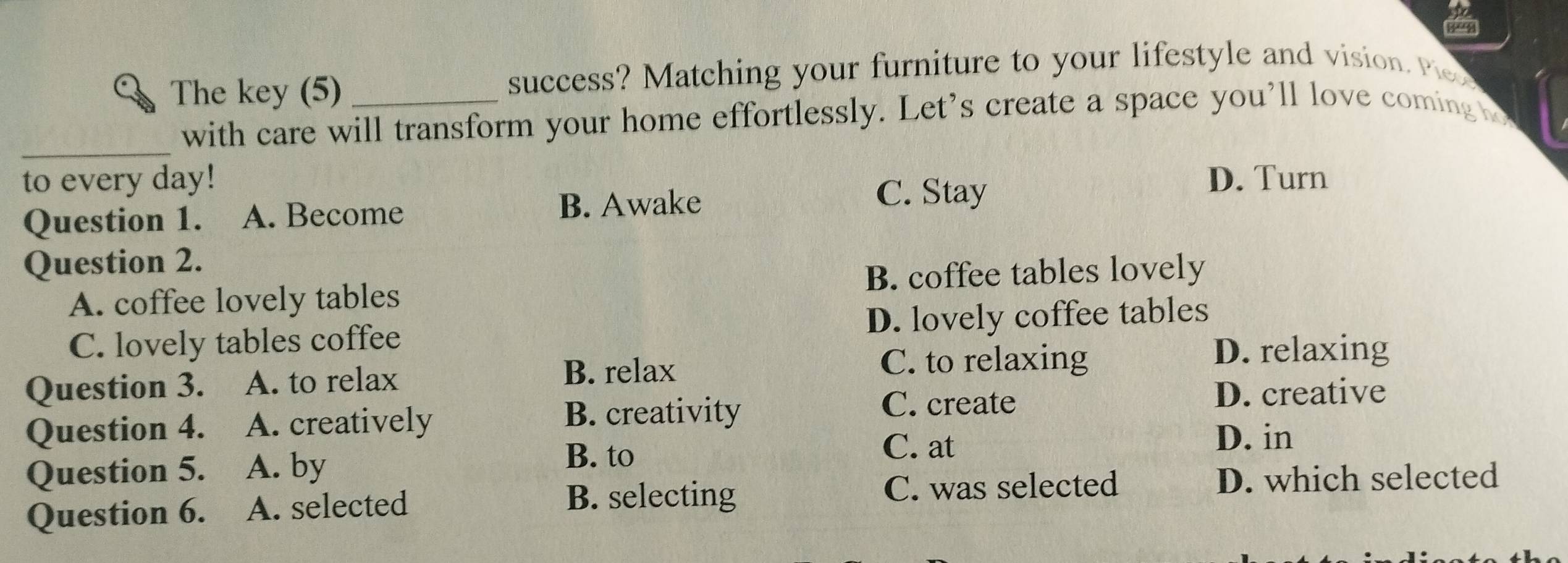 The key (5) _success? Matching your furniture to your lifestyle and vision. eo
_
with care will transform your home effortlessly. Let's create a space you’ll love coming o
to every day! D. Turn
Question 1. A. Become B. Awake
C. Stay
Question 2.
B. coffee tables lovely
A. coffee lovely tables
C. lovely tables coffee D. lovely coffee tables
D. relaxing
Question 3. A. to relax
B. relax C. to relaxing
Question 4. A. creatively
B. creativity C. create D. creative
C. at
Question 5. A. by
B. to D. in
Question 6. A. selected
B. selecting C. was selected D. which selected