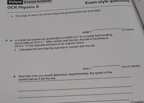 Oxford A Level Sciences Exam-style questions 
OCR Physics A 
c the angle at which the arrow enters the ground at the end of its flight. 
_ 
° (2 marks) 
angle = 
4 a A cricket bat causes an acceleration of 3400ms^(-2) to a cricket ball travelling 
horizontally at 30ms^(-1). After contact with the bat, the ball is travelling at
25ms^(-1) in the opposite direction to its original motion. 
I Calculate the time that the ball was in contact with the bat. 
time = _ms (2 marks) 
il Describe how you would determine, experimentally, the speed of the 
cricket ball as it left the bat. 
_ 
_ 
_ 
_ 
_ 
( marks)