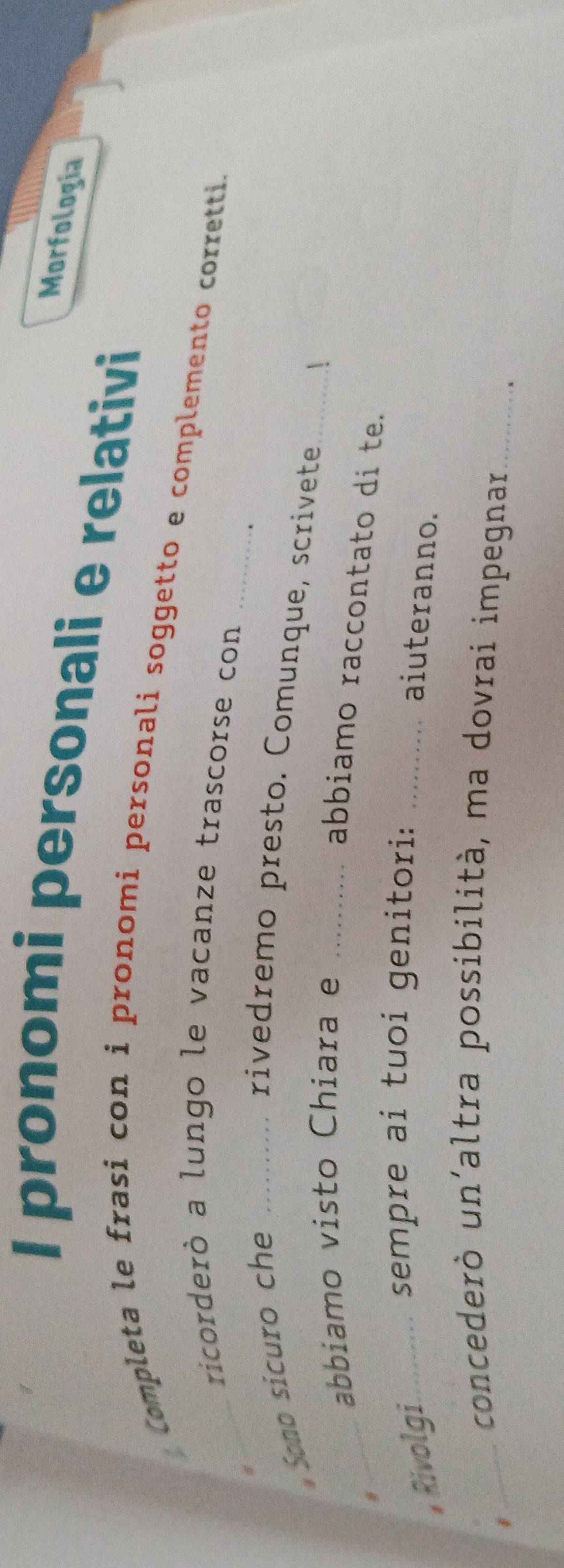 Morfología 
I pronomi personali e relativi 
_ 
* Completa le frasi con i pronomi personali soggetto e complemento corretti. 
_ricorderò a lungo le vacanze trascorse con 
Sono sicuro che _rivedremo presto. Comunque, scrivete_ 
abbiamo visto Chiara e_ 
| 
_ 
abbiamo raccontato di te. 
sempre ai tuoi genitori: 
, Rivolgi_ _aiuteranno. 
_concederò un´altra possibilità, ma dovrai impegnar_ 
、