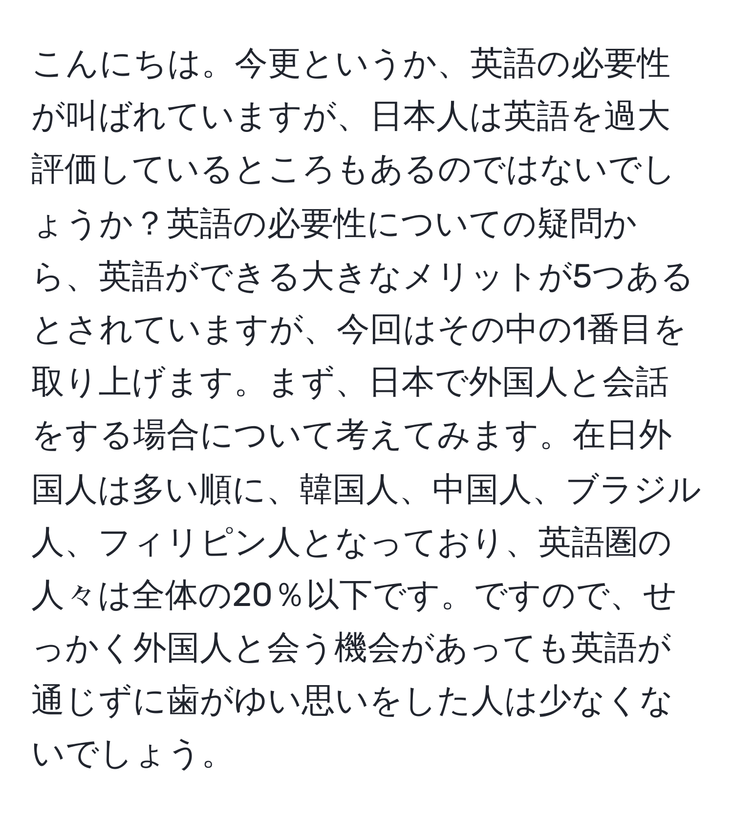 こんにちは。今更というか、英語の必要性が叫ばれていますが、日本人は英語を過大評価しているところもあるのではないでしょうか？英語の必要性についての疑問から、英語ができる大きなメリットが5つあるとされていますが、今回はその中の1番目を取り上げます。まず、日本で外国人と会話をする場合について考えてみます。在日外国人は多い順に、韓国人、中国人、ブラジル人、フィリピン人となっており、英語圏の人々は全体の20％以下です。ですので、せっかく外国人と会う機会があっても英語が通じずに歯がゆい思いをした人は少なくないでしょう。