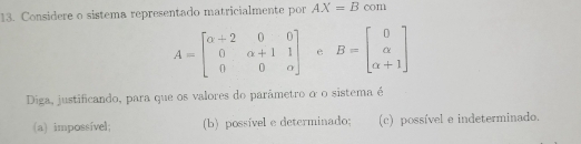 Considere o sistema representado matricialmente por AX=B com
A=beginbmatrix alpha +2&0&0 0&alpha +1&1 0&0&alpha endbmatrix e B=beginbmatrix 0 alpha  alpha +1endbmatrix
Diga, justificando, para que os valores do parâmetro o o sistema é
(a) impossível; (b) possível e determinado; (c) possível e indeterminado.