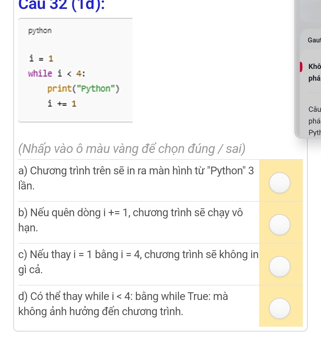 (1d): 
python 
Gaut
i=1
while i<4</tex> Khô 
phá 
print("Python")
i+=1
Câu 
phá 
Pyth 
(Nhấp vào ô màu vàng để chọn đúng / sai) 
a) Chương trình trên sẽ in ra màn hình từ 'Python' 3
lần. 
b) Nếu quên dòng i+=1 , chương trình sẽ chạy vô 
hạn. 
c) Nếu thay i=1 bằng i=4 , chương trình sẽ không in 
gì cả. 
d) Có thể thay while i<4</tex> : bằng while True: mà 
không ảnh hưởng đến chương trình.