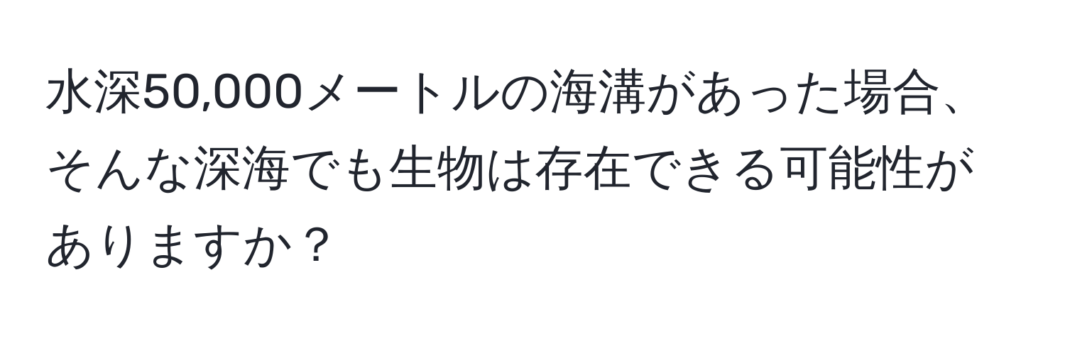 水深50,000メートルの海溝があった場合、そんな深海でも生物は存在できる可能性がありますか？