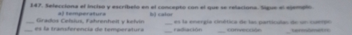 Selecciona el inciso y escríbelo en el concepto con el que se relaciona. Sigue el ejempio.
a) temperatura b) calor
_Grados Celsius, Fahrenheit y kelvin _es la energia cinética de las partículas de un cuerpo
_es la transferencía de temperatura _radiación _convección _termômetro