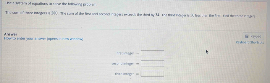 Use a system of equations to solve the following problem.
The sum of three integers is 280. The sum of the first and second integers exceeds the third by 34. The third integer is 30 less than the first. Find the three integers.
Answer Keypad
How to enter your answer (opens in new window) Keyboard Shortcuts
first integer =□
second integer =□
third integer =□